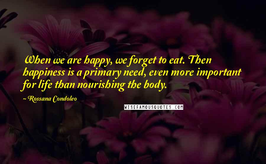 Rossana Condoleo Quotes: When we are happy, we forget to eat. Then happiness is a primary need, even more important for life than nourishing the body.