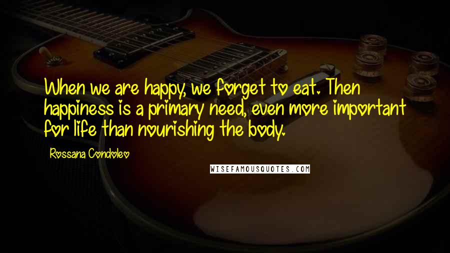 Rossana Condoleo Quotes: When we are happy, we forget to eat. Then happiness is a primary need, even more important for life than nourishing the body.