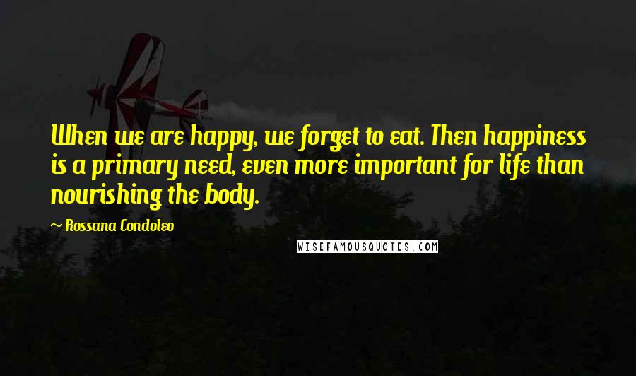 Rossana Condoleo Quotes: When we are happy, we forget to eat. Then happiness is a primary need, even more important for life than nourishing the body.