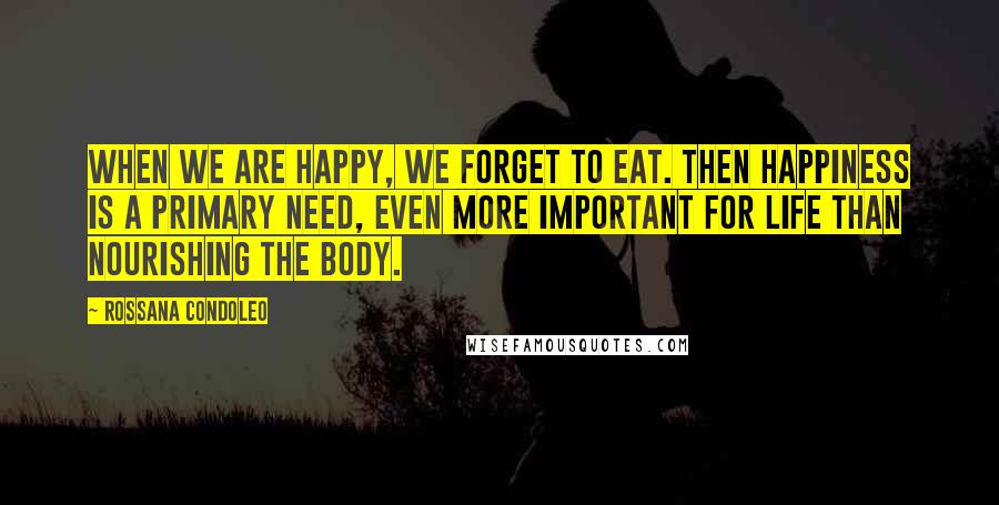 Rossana Condoleo Quotes: When we are happy, we forget to eat. Then happiness is a primary need, even more important for life than nourishing the body.