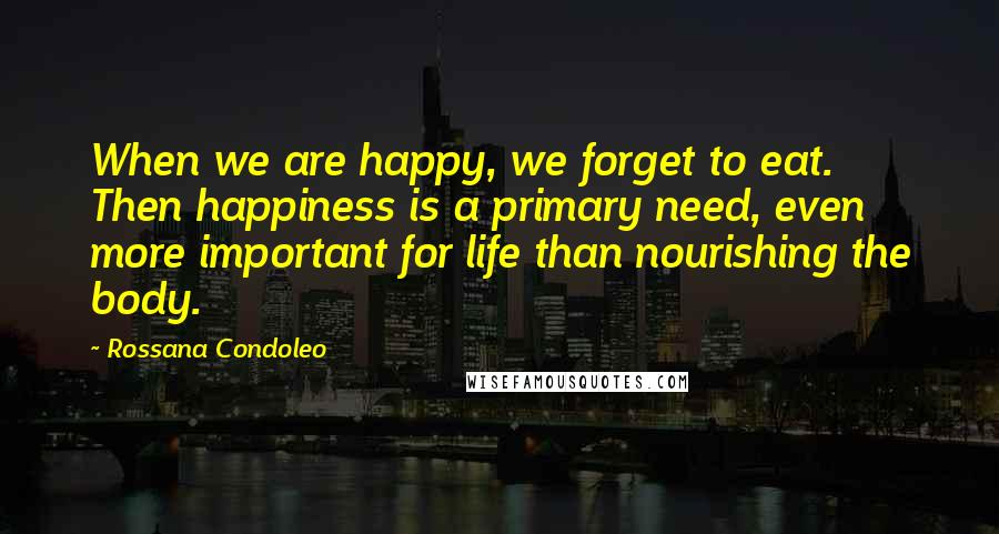 Rossana Condoleo Quotes: When we are happy, we forget to eat. Then happiness is a primary need, even more important for life than nourishing the body.