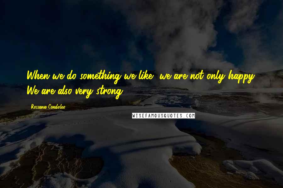 Rossana Condoleo Quotes: When we do something we like, we are not only happy. We are also very strong!