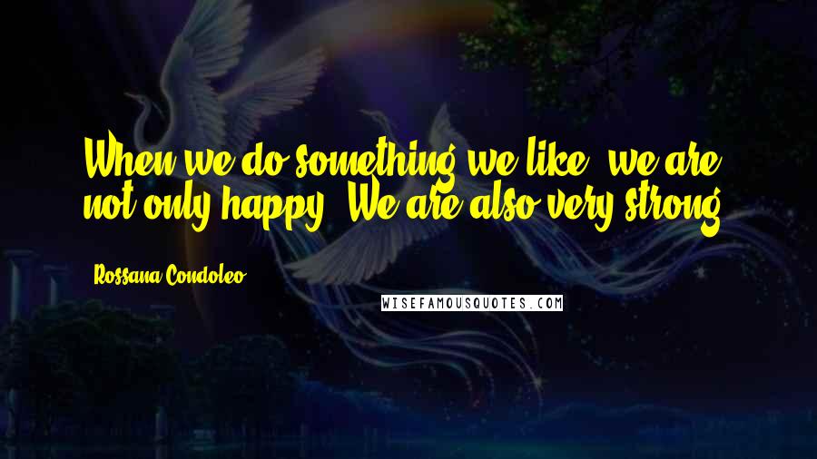 Rossana Condoleo Quotes: When we do something we like, we are not only happy. We are also very strong!