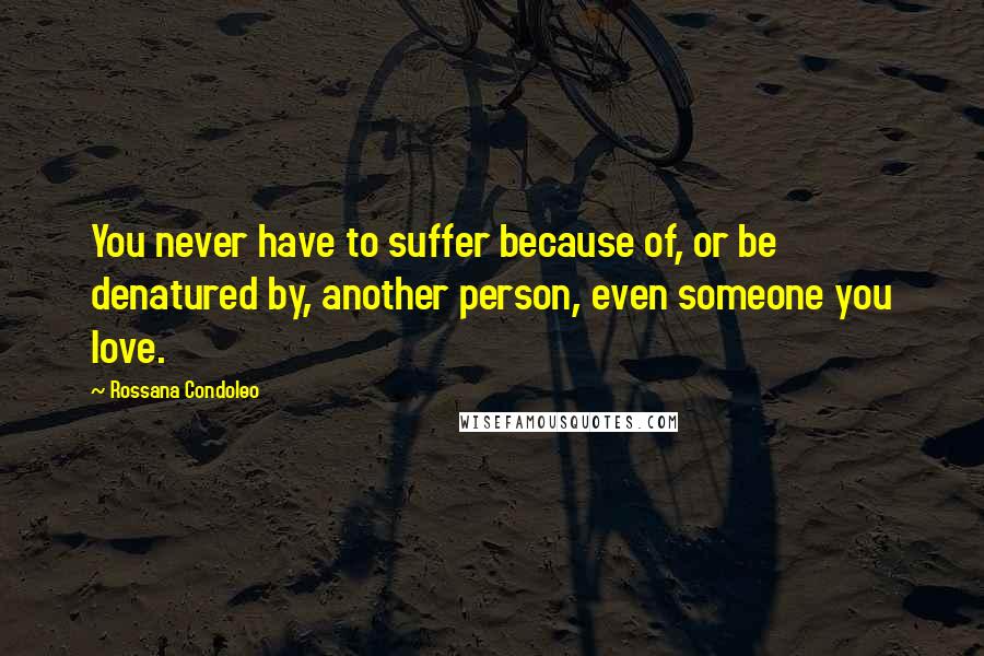 Rossana Condoleo Quotes: You never have to suffer because of, or be denatured by, another person, even someone you love.