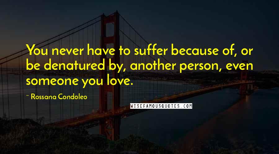 Rossana Condoleo Quotes: You never have to suffer because of, or be denatured by, another person, even someone you love.