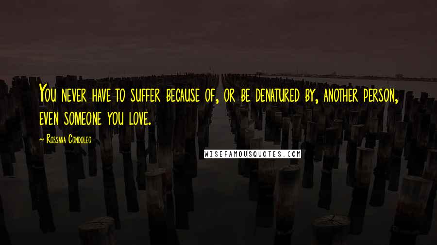 Rossana Condoleo Quotes: You never have to suffer because of, or be denatured by, another person, even someone you love.