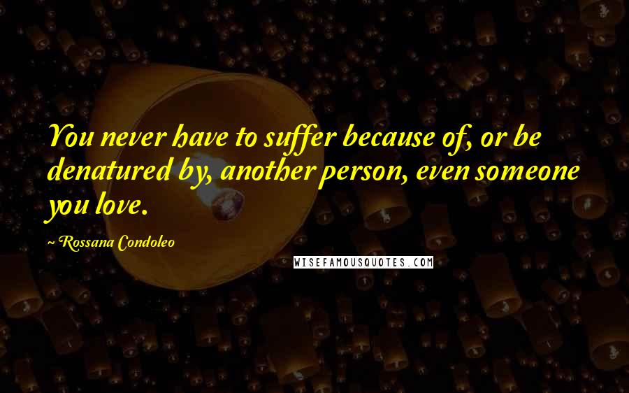 Rossana Condoleo Quotes: You never have to suffer because of, or be denatured by, another person, even someone you love.