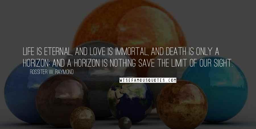 Rossiter W. Raymond Quotes: Life is eternal, and love is immortal, and death is only a horizon; and a horizon is nothing save the limit of our sight.