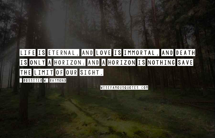 Rossiter W. Raymond Quotes: Life is eternal, and love is immortal, and death is only a horizon; and a horizon is nothing save the limit of our sight.