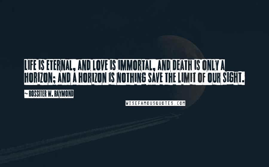 Rossiter W. Raymond Quotes: Life is eternal, and love is immortal, and death is only a horizon; and a horizon is nothing save the limit of our sight.