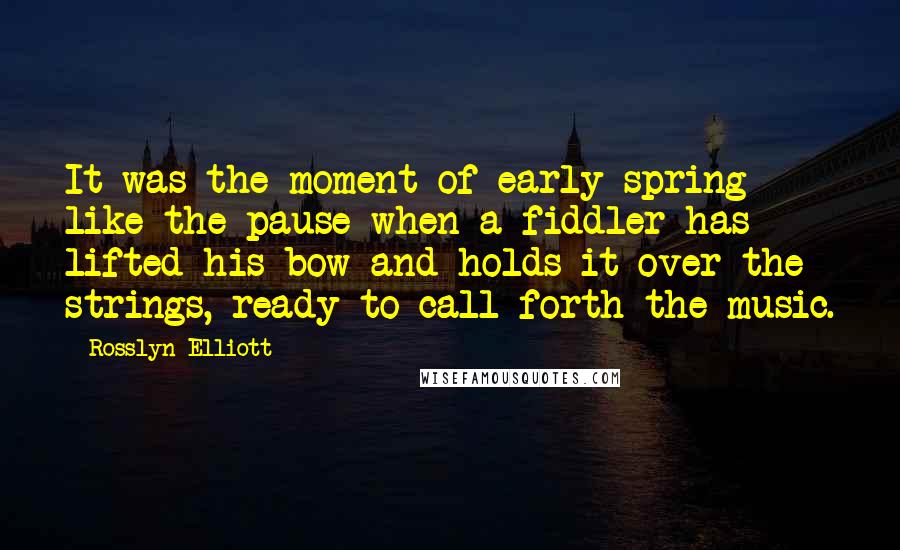 Rosslyn Elliott Quotes: It was the moment of early spring like the pause when a fiddler has lifted his bow and holds it over the strings, ready to call forth the music.