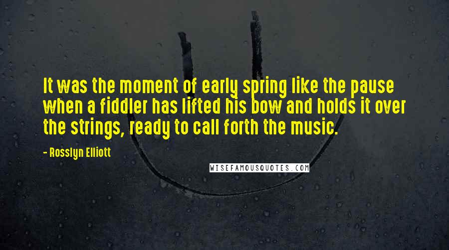 Rosslyn Elliott Quotes: It was the moment of early spring like the pause when a fiddler has lifted his bow and holds it over the strings, ready to call forth the music.