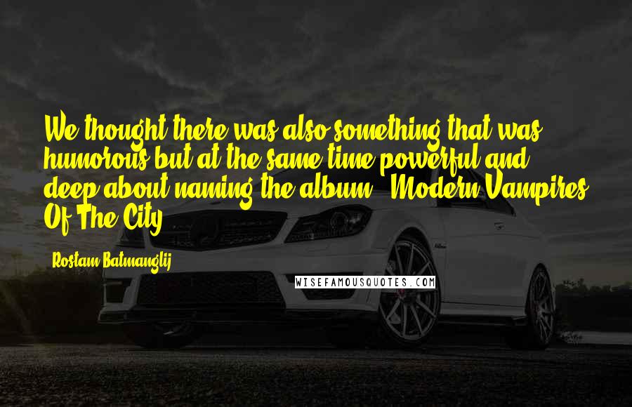 Rostam Batmanglij Quotes: We thought there was also something that was humorous but at the same time powerful and deep about naming the album, 'Modern Vampires Of The City'.