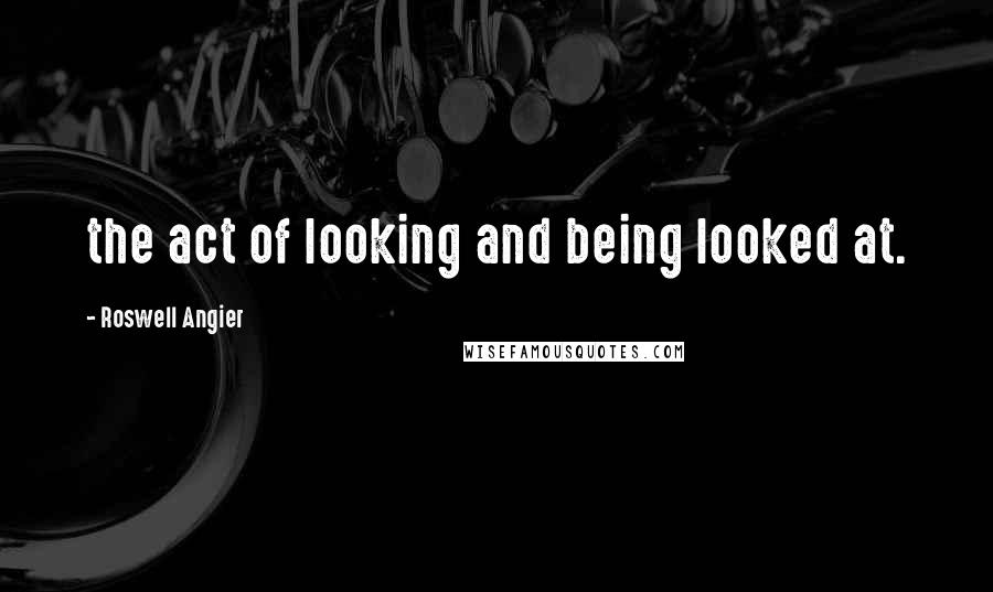 Roswell Angier Quotes: the act of looking and being looked at.