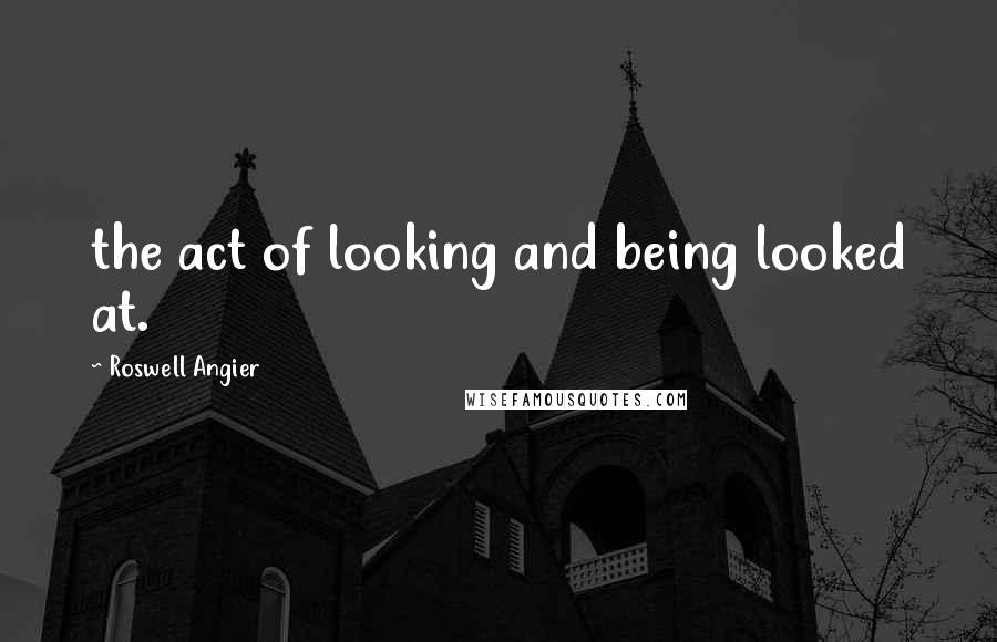 Roswell Angier Quotes: the act of looking and being looked at.