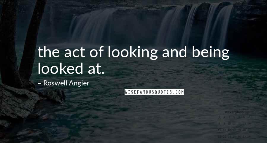 Roswell Angier Quotes: the act of looking and being looked at.