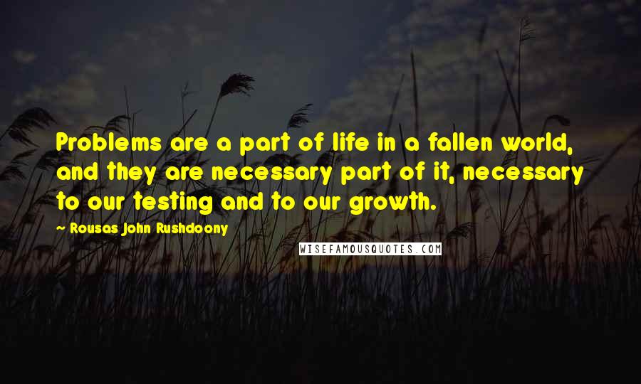 Rousas John Rushdoony Quotes: Problems are a part of life in a fallen world, and they are necessary part of it, necessary to our testing and to our growth.