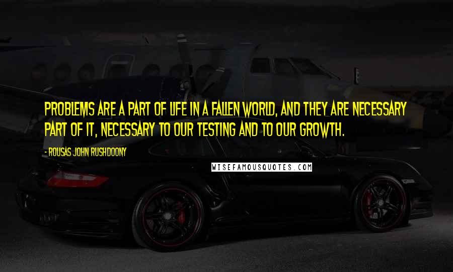 Rousas John Rushdoony Quotes: Problems are a part of life in a fallen world, and they are necessary part of it, necessary to our testing and to our growth.