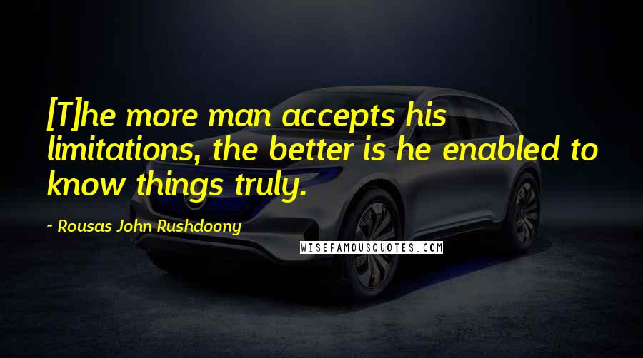 Rousas John Rushdoony Quotes: [T]he more man accepts his limitations, the better is he enabled to know things truly.