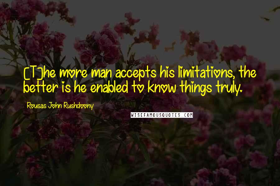 Rousas John Rushdoony Quotes: [T]he more man accepts his limitations, the better is he enabled to know things truly.