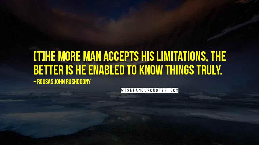 Rousas John Rushdoony Quotes: [T]he more man accepts his limitations, the better is he enabled to know things truly.