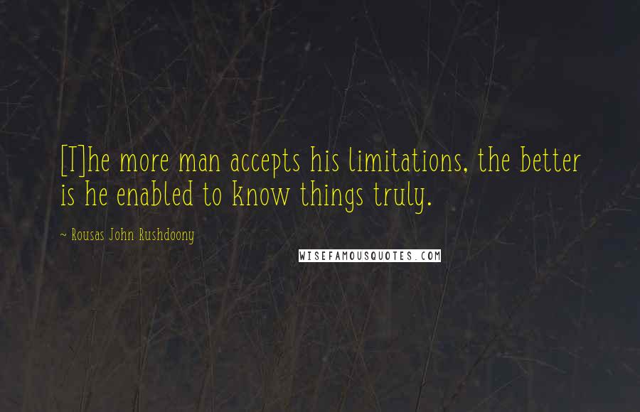 Rousas John Rushdoony Quotes: [T]he more man accepts his limitations, the better is he enabled to know things truly.