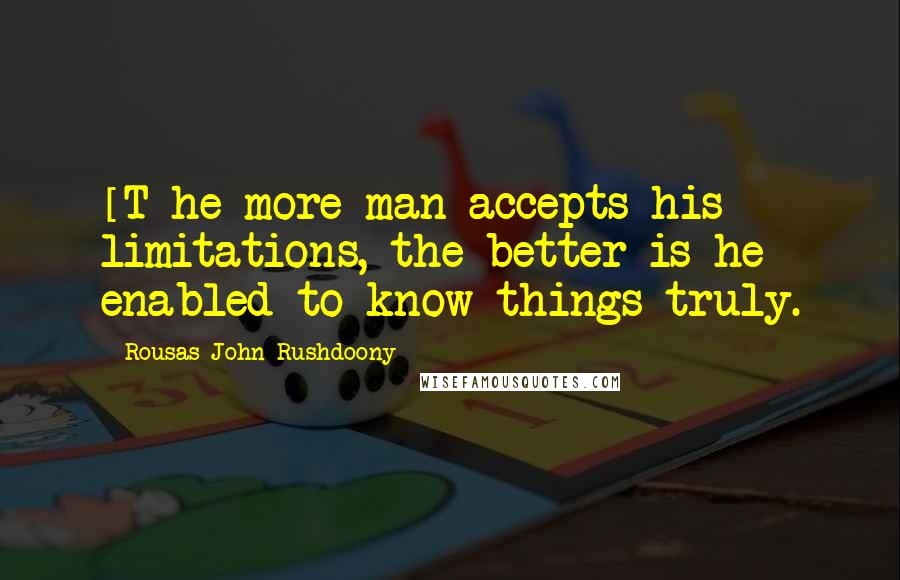 Rousas John Rushdoony Quotes: [T]he more man accepts his limitations, the better is he enabled to know things truly.