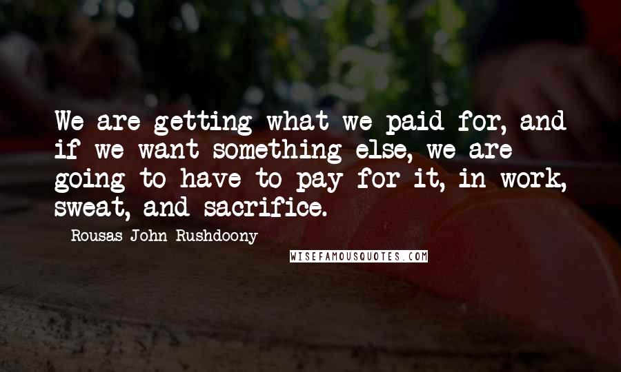 Rousas John Rushdoony Quotes: We are getting what we paid for, and if we want something else, we are going to have to pay for it, in work, sweat, and sacrifice.