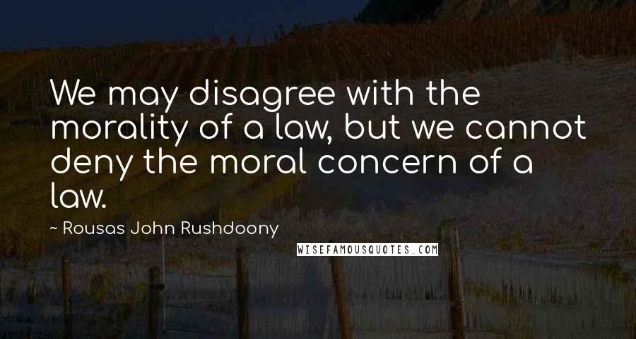 Rousas John Rushdoony Quotes: We may disagree with the morality of a law, but we cannot deny the moral concern of a law.