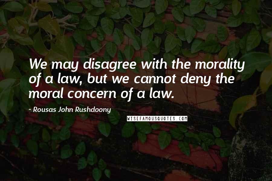 Rousas John Rushdoony Quotes: We may disagree with the morality of a law, but we cannot deny the moral concern of a law.