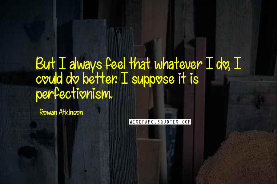 Rowan Atkinson Quotes: But I always feel that whatever I do, I could do better. I suppose it is perfectionism.