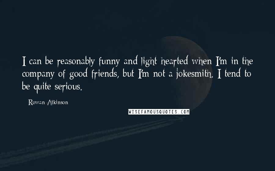 Rowan Atkinson Quotes: I can be reasonably funny and light-hearted when I'm in the company of good friends, but I'm not a jokesmith. I tend to be quite serious.