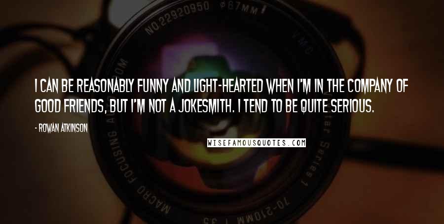 Rowan Atkinson Quotes: I can be reasonably funny and light-hearted when I'm in the company of good friends, but I'm not a jokesmith. I tend to be quite serious.