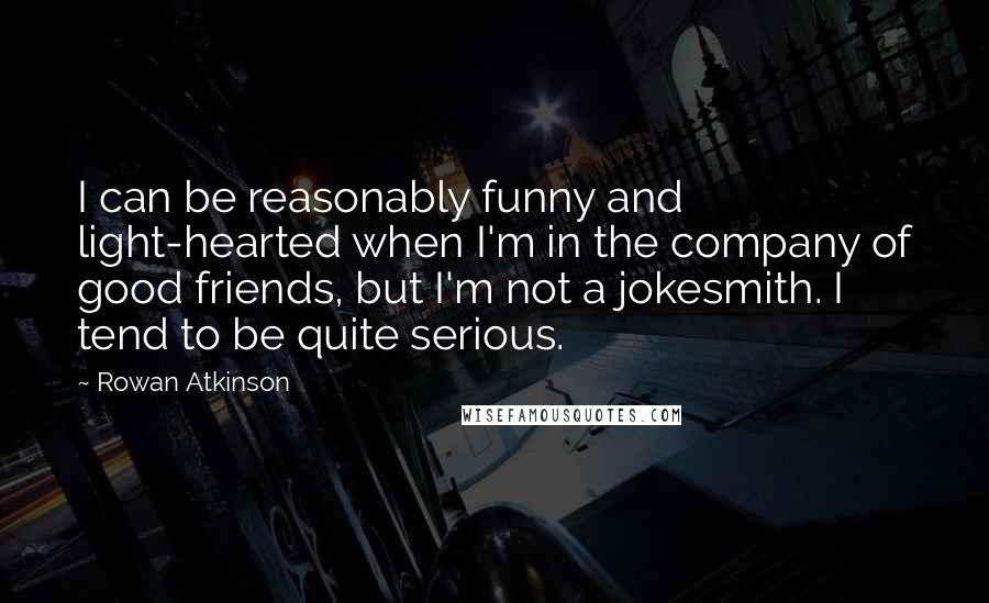 Rowan Atkinson Quotes: I can be reasonably funny and light-hearted when I'm in the company of good friends, but I'm not a jokesmith. I tend to be quite serious.