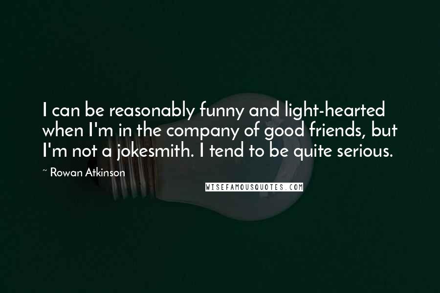 Rowan Atkinson Quotes: I can be reasonably funny and light-hearted when I'm in the company of good friends, but I'm not a jokesmith. I tend to be quite serious.