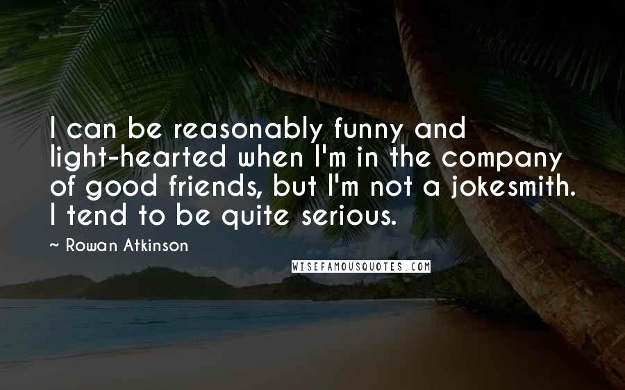 Rowan Atkinson Quotes: I can be reasonably funny and light-hearted when I'm in the company of good friends, but I'm not a jokesmith. I tend to be quite serious.