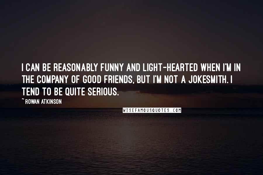 Rowan Atkinson Quotes: I can be reasonably funny and light-hearted when I'm in the company of good friends, but I'm not a jokesmith. I tend to be quite serious.