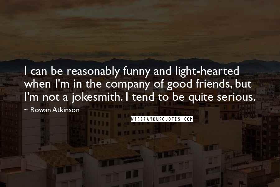 Rowan Atkinson Quotes: I can be reasonably funny and light-hearted when I'm in the company of good friends, but I'm not a jokesmith. I tend to be quite serious.