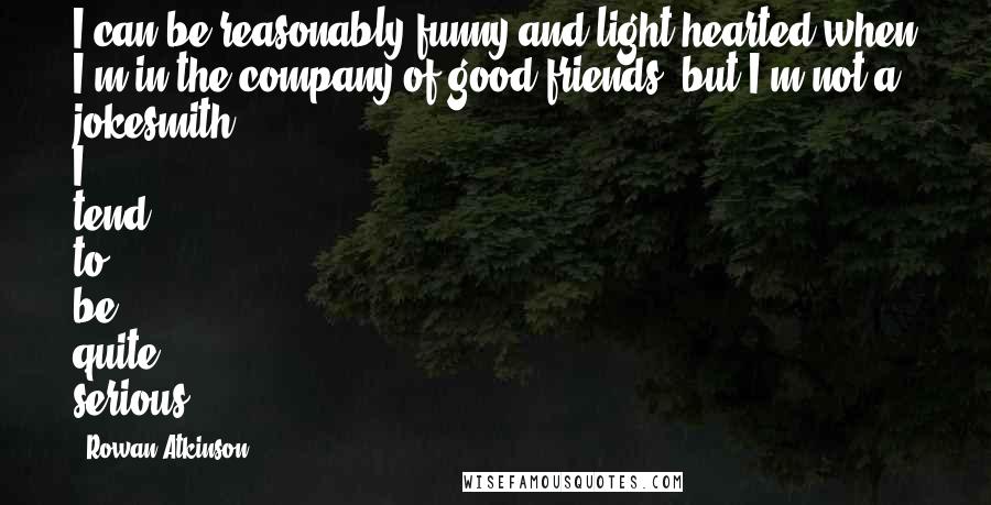 Rowan Atkinson Quotes: I can be reasonably funny and light-hearted when I'm in the company of good friends, but I'm not a jokesmith. I tend to be quite serious.