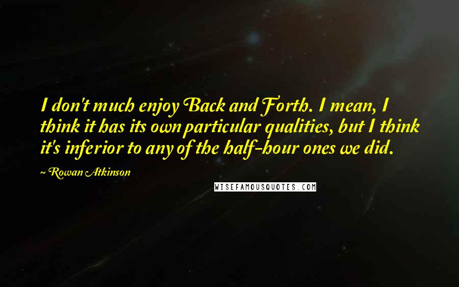 Rowan Atkinson Quotes: I don't much enjoy Back and Forth. I mean, I think it has its own particular qualities, but I think it's inferior to any of the half-hour ones we did.