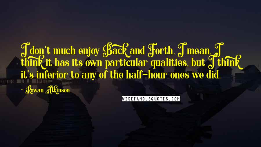 Rowan Atkinson Quotes: I don't much enjoy Back and Forth. I mean, I think it has its own particular qualities, but I think it's inferior to any of the half-hour ones we did.