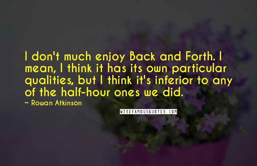 Rowan Atkinson Quotes: I don't much enjoy Back and Forth. I mean, I think it has its own particular qualities, but I think it's inferior to any of the half-hour ones we did.