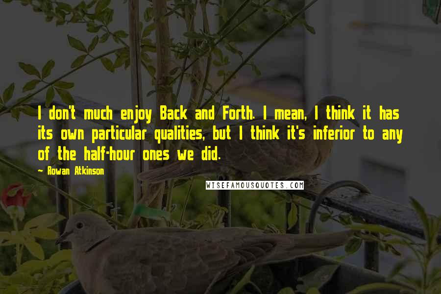 Rowan Atkinson Quotes: I don't much enjoy Back and Forth. I mean, I think it has its own particular qualities, but I think it's inferior to any of the half-hour ones we did.