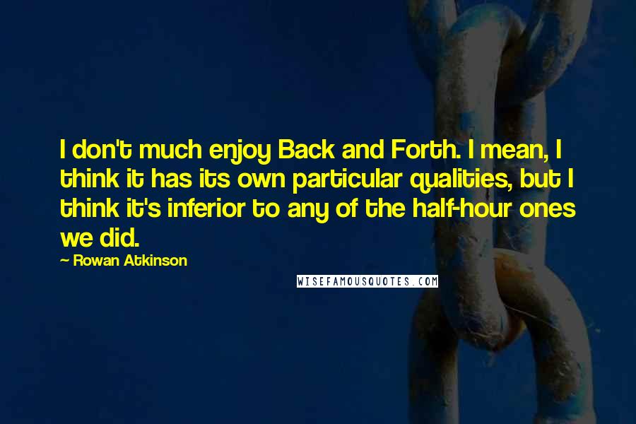 Rowan Atkinson Quotes: I don't much enjoy Back and Forth. I mean, I think it has its own particular qualities, but I think it's inferior to any of the half-hour ones we did.
