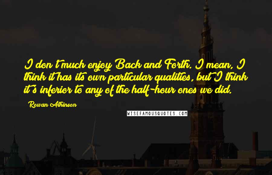 Rowan Atkinson Quotes: I don't much enjoy Back and Forth. I mean, I think it has its own particular qualities, but I think it's inferior to any of the half-hour ones we did.