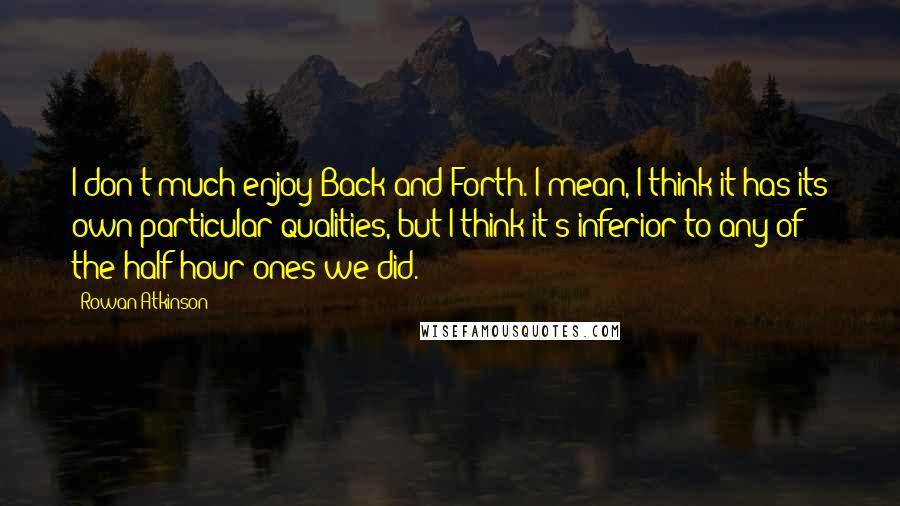 Rowan Atkinson Quotes: I don't much enjoy Back and Forth. I mean, I think it has its own particular qualities, but I think it's inferior to any of the half-hour ones we did.