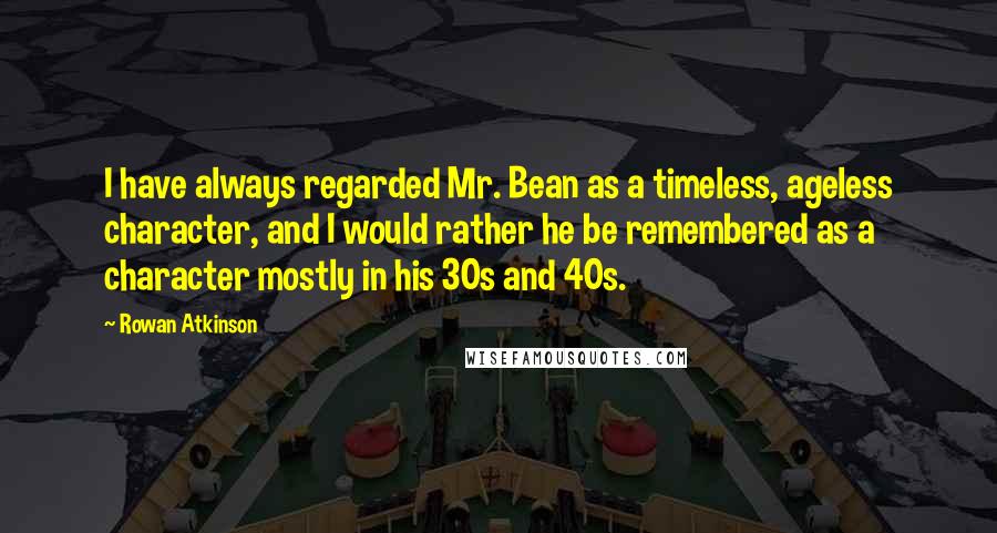 Rowan Atkinson Quotes: I have always regarded Mr. Bean as a timeless, ageless character, and I would rather he be remembered as a character mostly in his 30s and 40s.