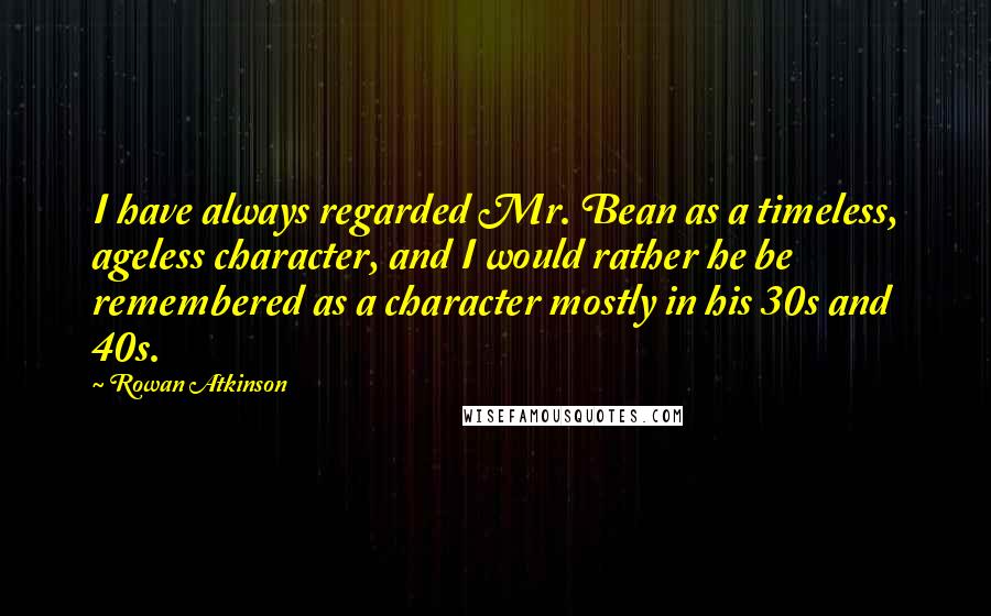 Rowan Atkinson Quotes: I have always regarded Mr. Bean as a timeless, ageless character, and I would rather he be remembered as a character mostly in his 30s and 40s.