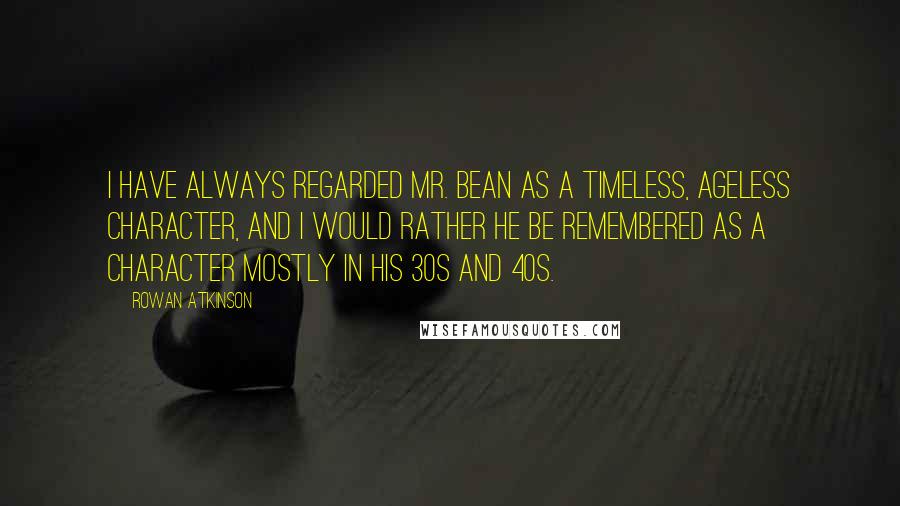 Rowan Atkinson Quotes: I have always regarded Mr. Bean as a timeless, ageless character, and I would rather he be remembered as a character mostly in his 30s and 40s.