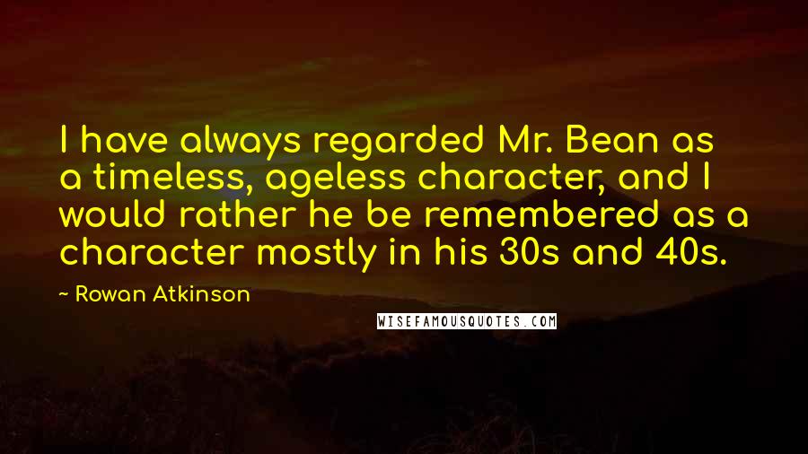 Rowan Atkinson Quotes: I have always regarded Mr. Bean as a timeless, ageless character, and I would rather he be remembered as a character mostly in his 30s and 40s.